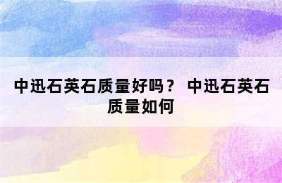 中迅石英石质量好吗？ 中迅石英石质量如何